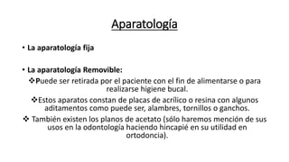 Aparatología
• La aparatología fija
• La aparatología Removible:
Puede ser retirada por el paciente con el fin de alimentarse o para
realizarse higiene bucal.
Estos aparatos constan de placas de acrílico o resina con algunos
aditamentos como puede ser, alambres, tornillos o ganchos.
 También existen los planos de acetato (sólo haremos mención de sus
usos en la odontología haciendo hincapié en su utilidad en
ortodoncia).
 