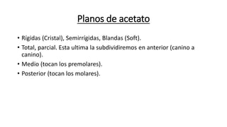 Planos de acetato
• Rígidas (Cristal), Semirrígidas, Blandas (Soft).
• Total, parcial. Esta ultima la subdividiremos en anterior (canino a
canino).
• Medio (tocan los premolares).
• Posterior (tocan los molares).
 