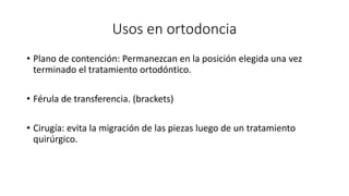 Usos en ortodoncia
• Plano de contención: Permanezcan en la posición elegida una vez
terminado el tratamiento ortodóntico.
• Férula de transferencia. (brackets)
• Cirugía: evita la migración de las piezas luego de un tratamiento
quirúrgico.
 