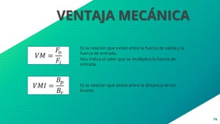 14
VENTAJA MECÁNICA
Es la relación que existe entre la fuerza de salida y la
fuerza de entrada.
Es la relación que existe entre la distancia de los
brazos.
Nos indica el valor que se multiplica la fuerza de
entrada.
𝑉𝑀 =
𝐹𝑜
𝐹𝑖
𝑉𝑀𝐼 =
𝐵𝑝
𝐵𝑟
 
