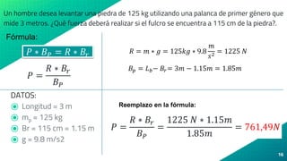 16
𝑃 ∗ 𝐵𝑃 = 𝑅 ∗ 𝐵𝑟
𝑃 =
𝑅 ∗ 𝐵𝑟
𝐵𝑃
Un hombre desea levantar una piedra de 125 kg utilizando una palanca de primer género que
mide 3 metros. ¿Qué fuerza deberá realizar si el fulcro se encuentra a 115 cm de la piedra?.
DATOS:
⦿ Longitud = 3 m
⦿ mp = 125 kg
⦿ Br = 115 cm = 1.15 m
⦿ g = 9.8 m/s2
𝑅 = 𝑚 ∗ 𝑔 = 125𝑘𝑔 ∗ 9.8
𝑚
𝑠2
= 1225 𝑁
Fórmula:
𝐵𝑝 = 𝐿𝑏− 𝐵𝑟= 3𝑚 − 1.15𝑚 = 1.85𝑚
Reemplazo en la fórmula:
𝑃 =
𝑅 ∗ 𝐵𝑟
𝐵𝑃
=
1225 𝑁 ∗ 1.15𝑚
1.85𝑚
= 761,49𝑁
 