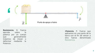 7
•Potencia, P. Fuerza que
aplicamos en una parte de la
barra con el fin de vencer a
otra fuerza denominada
Resistencia.
Resistencia, R. Fuerza
ejercida sobre la
palanca por un cuerpo
que generalmente
tratamos de mover o
deformar mediante la
Potencia.
Punto de apoyo o fulcro
 