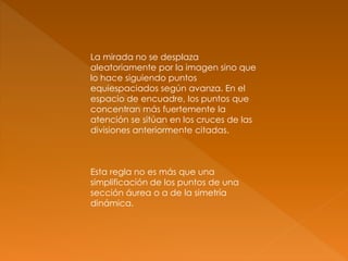 La mirada no se desplaza
aleatoriamente por la imagen sino que
lo hace siguiendo puntos
equiespaciados según avanza. En el
espacio de encuadre, los puntos que
concentran más fuertemente la
atención se sitúan en los cruces de las
divisiones anteriormente citadas.
Esta regla no es más que una
simplificación de los puntos de una
sección áurea o a de la simetría
dinámica.
 