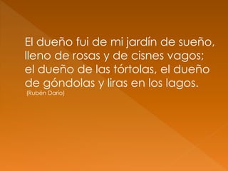 El dueño fui de mi jardín de sueño,
lleno de rosas y de cisnes vagos;
el dueño de las tórtolas, el dueño
de góndolas y liras en los lagos.
(Rubén Darío)
 