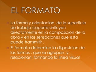 La forma y orientacion de la superficie
de trabajo (soporte),influyen
directamente en la composicion de la
obra y en las sensaciones que esta
puede transmitir .
 El formato determina la disposicion de
las formas , que se agrupan y
relacionan, formando la linea visual
 