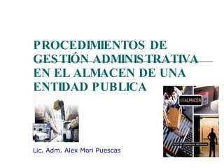 PROCEDIMIENTOS DE GESTIÓN ADMINISTRATIVA EN EL ALMACEN DE UNA ENTIDAD PUBLICA Lic. Adm. Alex Mori Puescas 