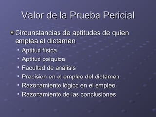Valor de la Prueba PericialValor de la Prueba Pericial
Circunstancias de aptitudes de quienCircunstancias de aptitudes de quien
emplea el dictamenemplea el dictamen

Aptitud físicaAptitud física

Aptitud psíquicaAptitud psíquica

Facultad de análisisFacultad de análisis

Precision en el empleo del dictamenPrecision en el empleo del dictamen

Razonamiento lógico en el empleoRazonamiento lógico en el empleo

Razonamiento de las conclusionesRazonamiento de las conclusiones
 