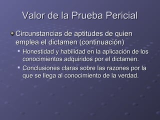 Valor de la Prueba PericialValor de la Prueba Pericial
Circunstancias de aptitudes de quienCircunstancias de aptitudes de quien
emplea el dictamen (continuación)emplea el dictamen (continuación)

Honestidad y habilidad en la aplicación de losHonestidad y habilidad en la aplicación de los
conocimientos adquiridos por el dictamen.conocimientos adquiridos por el dictamen.

Conclusiones claras sobre las razones por laConclusiones claras sobre las razones por la
que se llega al conocimiento de la verdad.que se llega al conocimiento de la verdad.
 
