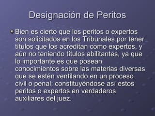Designación de PeritosDesignación de Peritos
Bien es cierto que los peritos o expertosBien es cierto que los peritos o expertos
son solicitados en los Tribunales por tenerson solicitados en los Tribunales por tener
títulos que los acreditan como expertos, ytítulos que los acreditan como expertos, y
aún no teniendo títulos abilitantes, ya queaún no teniendo títulos abilitantes, ya que
lo importante es que poseanlo importante es que posean
conocimientos sobre las materias diversasconocimientos sobre las materias diversas
que se estén ventilando en un procesoque se estén ventilando en un proceso
civil o penal; constituyéndose así estoscivil o penal; constituyéndose así estos
peritos o expertos en verdaderosperitos o expertos en verdaderos
auxiliares del juez.auxiliares del juez.
 