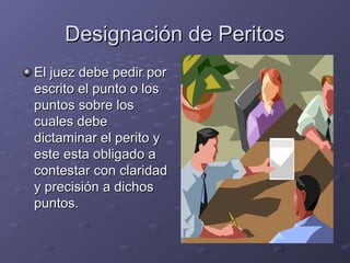 Designación de PeritosDesignación de Peritos
El juez debe pedir porEl juez debe pedir por
escrito el punto o losescrito el punto o los
puntos sobre lospuntos sobre los
cuales debecuales debe
dictaminar el perito ydictaminar el perito y
este esta obligado aeste esta obligado a
contestar con claridadcontestar con claridad
y precisión a dichosy precisión a dichos
puntos.puntos.
 