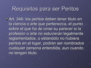 Requisitos para ser PeritosRequisitos para ser Peritos
Art. 346- los peritos deben tener titulo enArt. 346- los peritos deben tener titulo en
la ciencia o arte que pertenezca, el puntola ciencia o arte que pertenezca, el punto
sobre el que ha de oírse su parecer si lasobre el que ha de oírse su parecer si la
profesión o arte no estuvieran legalmenteprofesión o arte no estuvieran legalmente
reglamentados, o estándolo no hubierareglamentados, o estándolo no hubiera
peritos en el lugar, podrán ser nombradosperitos en el lugar, podrán ser nombrados
cualquier persona entendida, aun cuandocualquier persona entendida, aun cuando
no tengan titulo.no tengan titulo.
 