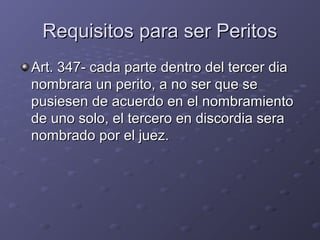 Requisitos para ser PeritosRequisitos para ser Peritos
Art. 347- cada parte dentro del tercer diaArt. 347- cada parte dentro del tercer dia
nombrara un perito, a no ser que senombrara un perito, a no ser que se
pusiesen de acuerdo en el nombramientopusiesen de acuerdo en el nombramiento
de uno solo, el tercero en discordia serade uno solo, el tercero en discordia sera
nombrado por el juez.nombrado por el juez.
 