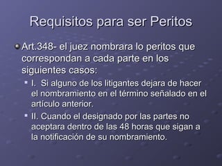 Requisitos para ser PeritosRequisitos para ser Peritos
Art.348- el juez nombrara lo peritos queArt.348- el juez nombrara lo peritos que
correspondan a cada parte en loscorrespondan a cada parte en los
siguientes casos:siguientes casos:

I. Si alguno de los litigantes dejara de hacerI. Si alguno de los litigantes dejara de hacer
el nombramiento en el término señalado en elel nombramiento en el término señalado en el
artículo anterior.artículo anterior.

II. Cuando el designado por las partes noII. Cuando el designado por las partes no
aceptara dentro de las 48 horas que sigan aaceptara dentro de las 48 horas que sigan a
la notificación de su nombramiento.la notificación de su nombramiento.
 