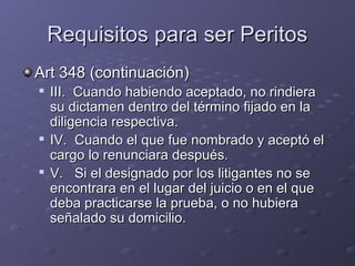 Requisitos para ser PeritosRequisitos para ser Peritos
Art 348 (continuación)Art 348 (continuación)

III. Cuando habiendo aceptado, no rindieraIII. Cuando habiendo aceptado, no rindiera
su dictamen dentro del término fijado en lasu dictamen dentro del término fijado en la
diligencia respectiva.diligencia respectiva.

IV. Cuando el que fue nombrado y aceptó elIV. Cuando el que fue nombrado y aceptó el
cargo lo renunciara después.cargo lo renunciara después.

V. Si el designado por los litigantes no seV. Si el designado por los litigantes no se
encontrara en el lugar del juicio o en el queencontrara en el lugar del juicio o en el que
deba practicarse la prueba, o no hubieradeba practicarse la prueba, o no hubiera
señalado su domicilio.señalado su domicilio.
 