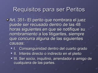 Requisitos para ser PeritosRequisitos para ser Peritos
Art. 351- El perito que nombrara el juezArt. 351- El perito que nombrara el juez
puede ser recusado dentro de las 48puede ser recusado dentro de las 48
horas siguientes en que se notifique suhoras siguientes en que se notifique su
nombramiento a los litigantes, siemprenombramiento a los litigantes, siempre
que concurra alguna de las siguientesque concurra alguna de las siguientes
causas:causas:

I. Consanguinidad dentro del cuarto gradoI. Consanguinidad dentro del cuarto grado

II. Interés directo o indirecto en el pleitoII. Interés directo o indirecto en el pleito

III. Ser socio, inquilino, arrendador o amigo deIII. Ser socio, inquilino, arrendador o amigo de
cualquiera de las partes.cualquiera de las partes.
 