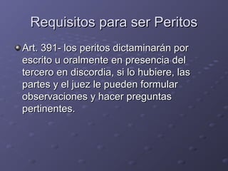 Requisitos para ser PeritosRequisitos para ser Peritos
Art. 391- los peritos dictaminarán porArt. 391- los peritos dictaminarán por
escrito u oralmente en presencia delescrito u oralmente en presencia del
tercero en discordia, si lo hubiere, lastercero en discordia, si lo hubiere, las
partes y el juez le pueden formularpartes y el juez le pueden formular
observaciones y hacer preguntasobservaciones y hacer preguntas
pertinentes.pertinentes.
 