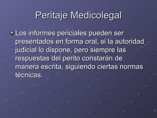 Peritaje MedicolegalPeritaje Medicolegal
Los informes periciales pueden serLos informes periciales pueden ser
presentados en forma oral, si la autoridadpresentados en forma oral, si la autoridad
judicial lo dispone, pero siempre lasjudicial lo dispone, pero siempre las
respuestas del perito constarán derespuestas del perito constarán de
manera escrita, siguiendo ciertas normasmanera escrita, siguiendo ciertas normas
técnicas.técnicas.
 