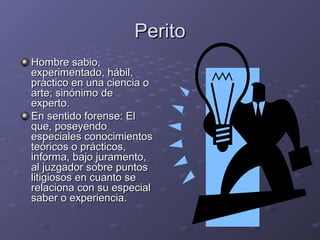 PeritoPerito
Hombre sabio,Hombre sabio,
experimentado, hábil,experimentado, hábil,
práctico en una ciencia opráctico en una ciencia o
arte; sinónimo dearte; sinónimo de
experto.experto.
En sentido forense: ElEn sentido forense: El
que, poseyendoque, poseyendo
especiales conocimientosespeciales conocimientos
teóricos o prácticos,teóricos o prácticos,
informa, bajo juramento,informa, bajo juramento,
al juzgador sobre puntosal juzgador sobre puntos
litigiosos en cuanto selitigiosos en cuanto se
relaciona con su especialrelaciona con su especial
saber o experiencia.saber o experiencia.
 
