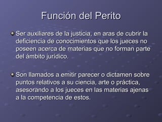 Función del PeritoFunción del Perito
Ser auxiliares de la justicia, en aras de cubrir laSer auxiliares de la justicia, en aras de cubrir la
deficiencia de conocimientos que los jueces nodeficiencia de conocimientos que los jueces no
poseen acerca de materias que no forman parteposeen acerca de materias que no forman parte
del ámbito jurídico.del ámbito jurídico.
Son llamados a emitir parecer o dictamen sobreSon llamados a emitir parecer o dictamen sobre
puntos relativos a su ciencia, arte o práctica,puntos relativos a su ciencia, arte o práctica,
asesorando a los jueces en las materias ajenasasesorando a los jueces en las materias ajenas
a la competencia de estos.a la competencia de estos.
 