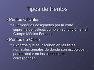 Tipos de PeritosTipos de Peritos
Peritos OficialesPeritos Oficiales

Funcionarios designados por la corteFuncionarios designados por la corte
suprema de justicia, cumplen su funcsuprema de justicia, cumplen su función en elión en el
Cuerpo Médico Forense.Cuerpo Médico Forense.
Peritos de OficioPeritos de Oficio

Expertos que se inscriben en las listasExpertos que se inscriben en las listas
nominales anuales de donde son escogidosnominales anuales de donde son escogidos
para trabajar en las causas quepara trabajar en las causas que
correspondan.correspondan.
 