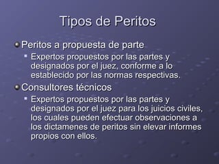 Tipos de PeritosTipos de Peritos
Peritos a propuesta de partePeritos a propuesta de parte

Expertos propuestos por las partes yExpertos propuestos por las partes y
designados por el juez, conforme a lodesignados por el juez, conforme a lo
establecido por las normas respectivas.establecido por las normas respectivas.
Consultores técnicosConsultores técnicos

Expertos propuestos por las partes yExpertos propuestos por las partes y
designados por el juez para los juicios civiles,designados por el juez para los juicios civiles,
los cuales pueden efectuar observaciones alos cuales pueden efectuar observaciones a
los dictamenes de peritos sin elevar informeslos dictamenes de peritos sin elevar informes
propios con ellos.propios con ellos.
 