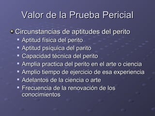 Valor de la Prueba PericialValor de la Prueba Pericial
Circunstancias de aptitudes del peritoCircunstancias de aptitudes del perito

Aptitud física del peritoAptitud física del perito

Aptitud psíquica del paritoAptitud psíquica del parito

Capacidad técnica del peritoCapacidad técnica del perito

Amplia practica del perito en el arte o cienciaAmplia practica del perito en el arte o ciencia

Amplio tiempo de ejercicio de esa experienciaAmplio tiempo de ejercicio de esa experiencia

Adelantos de la ciencia o arteAdelantos de la ciencia o arte

Frecuencia de la renovación de losFrecuencia de la renovación de los
conocimientosconocimientos
 