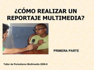 ¿CÓMO REALIZAR UN REPORTAJE MULTIMEDIA? PRIMERA PARTE  Taller de Periodismo Multimedia 2008-II 