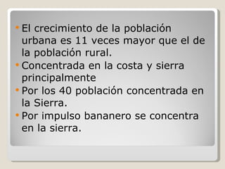 El crecimiento de la población urbana es 11 veces mayor que el de la población rural. Concentrada en la costa y sierra principalmente Por los 40 población concentrada en la Sierra. Por impulso bananero se concentra en la sierra. 