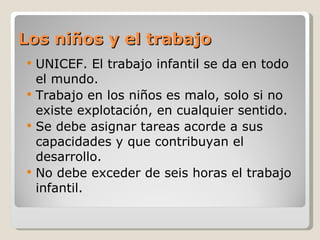 Los niños y el trabajo UNICEF. El trabajo infantil se da en todo el mundo. Trabajo en los niños es malo, solo si no existe explotación, en cualquier sentido. Se debe asignar tareas acorde a sus capacidades y que contribuyan el desarrollo. No debe exceder de seis horas el trabajo infantil. 