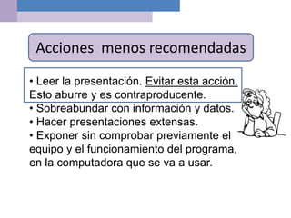 Acciones menos recomendadas
• Leer la presentación. Evitar esta acción.
Esto aburre y es contraproducente.
• Sobreabundar con información y datos.
• Hacer presentaciones extensas.
• Exponer sin comprobar previamente el
equipo y el funcionamiento del programa,
en la computadora que se va a usar.
 