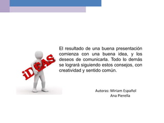 El resultado de una buena presentación
comienza con una buena idea, y los
deseos de comunicarla. Todo lo demás
se logrará siguiendo estos consejos, con
creatividad y sentido común.
Autoras: Miriam Español
Ana Pierella
 