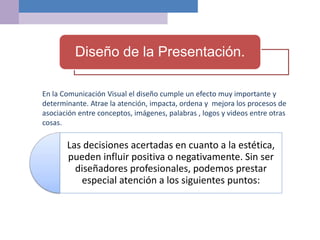 Las decisiones acertadas en cuanto a la estética,
pueden influir positiva o negativamente. Sin ser
diseñadores profesionales, podemos prestar
especial atención a los siguientes puntos:
Diseño de la Presentación.
En la Comunicación Visual el diseño cumple un efecto muy importante y
determinante. Atrae la atención, impacta, ordena y mejora los procesos de
asociación entre conceptos, imágenes, palabras , logos y videos entre otras
cosas.
 
