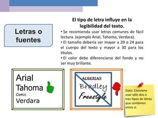 Letras o
fuentes
El tipo de letra influye en la
legibilidad del texto.
• Se recomienda usar letras comunes de fácil
lectura. (ejemplo Arial, Tahoma, Verdara).
• El tamaño debería ser mayor a 20 o 24 para
el cuerpo del texto y mayor a 30 para los
títulos.
• El color debe diferenciarse del fondo y no
ser muy brillante.
Arial
Tahoma
Comic
Verdara
Dato: Conviene
usar sólo dos o
tres tipos de letras
que combinen
entre sí.
 