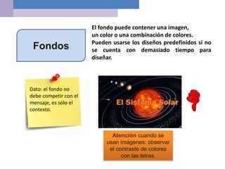 Fondos
El fondo puede contener una imagen,
un color o una combinación de colores.
Pueden usarse los diseños predefinidos si no
se cuenta con demasiado tiempo para
diseñar.
Atención cuando se
usan imágenes: observar
el contraste de colores
con las letras.
Dato: el fondo no
debe competir con el
mensaje, es sólo el
contexto.
 