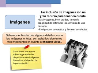 Imágenes
Las inclusión de imágenes son un
gran recurso para tener en cuenta.
• Las imágenes, bien usadas, tienen la
capacidad de estimular los sentidos de una
persona.
• Enriquecen conceptos y forman conductas.
Debemos entender que algunos detalles, como
las imágenes o fotos, son quizá los elementos
más importantes en cuanto a impacto visual.
Dato: No es necesario
sobrecargar todas las
diapositivas con imágenes.
No olvidar el objetivo de
la presentación.
 