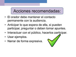 Acciones recomendadas:
• El orador debe mantener el contacto
permanente con la audiencia.
• Anticipar lo que espera de ella, si pueden
participar, preguntar o deben tomar apuntes.
• Interactuar con el público, hacerlos participar.
• Usar ejemplos.
• Narrar de forma expresiva.
 