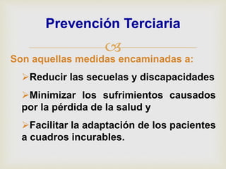 
Prevención Terciaria
Son aquellas medidas encaminadas a:
Reducir las secuelas y discapacidades
Minimizar los sufrimientos causados
por la pérdida de la salud y
Facilitar la adaptación de los pacientes
a cuadros incurables.
 