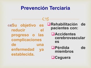 
Prevención Terciaria
Su objetivo es
reducir el
progreso o las
complicaciones
de una
enfermedad ya
establecida.
Rehabilitación de
pacientes con:
Accidentes
cerebrovascular
es
Pérdida de
miembros
Ceguera
 
