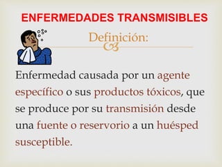 
ENFERMEDADES TRANSMISIBLES
Enfermedad causada por un agente
específico o sus productos tóxicos, que
se produce por su transmisión desde
una fuente o reservorio a un huésped
susceptible.
Definición:
 