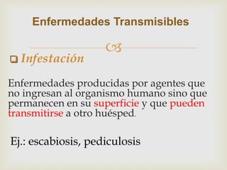 
Enfermedades producidas por agentes que
no ingresan al organismo humano sino que
permanecen en su superficie y que pueden
transmitirse a otro huésped.
Enfermedades Transmisibles
Ej.: escabiosis, pediculosis
 Infestación
 