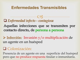 
 Enfermedad infecto - contagiosa
Aquellas infecciones que se transmiten por
contacto directo, de persona a persona
Enfermedades Transmisibles
 Infección: Invasión y/o multiplicación de
un agente en un huésped
 Colonización:
Presencia de un agente en una superficie del huésped
pero que no produce respuesta tisular o inmunitaria.
 