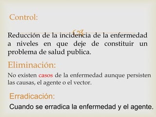 
Eliminación:
No existen casos de la enfermedad aunque persisten
las causas, el agente o el vector.
Reducción de la incidencia de la enfermedad
a niveles en que deje de constituir un
problema de salud publica.
Control:
Erradicación:
Cuando se erradica la enfermedad y el agente.
 