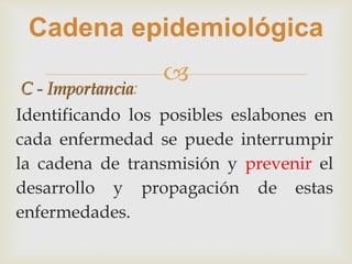 
Cadena epidemiológica
C - Importancia:
Identificando los posibles eslabones en
cada enfermedad se puede interrumpir
la cadena de transmisión y prevenir el
desarrollo y propagación de estas
enfermedades.
 