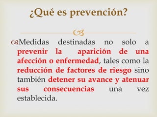 
¿Qué es prevención?
Medidas destinadas no solo a
prevenir la aparición de una
afección o enfermedad, tales como la
reducción de factores de riesgo sino
también detener su avance y atenuar
sus consecuencias una vez
establecida.
 