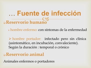 
… Fuente de infección
 Reservorio humano
 hombre enfermo: con síntomas de la enfermedad
 hombre portador: infectado pero sin clínica
(asintomático, en incubación, convaleciente).
Según la duración : temporal o crónico
 Reservorio animal
Animales enfermos o portadores
 