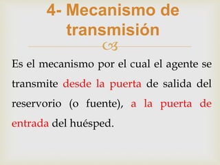 
4- Mecanismo de
transmisión
Es el mecanismo por el cual el agente se
transmite desde la puerta de salida del
reservorio (o fuente), a la puerta de
entrada del huésped.
 
