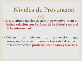 Los distintos niveles de acción preventiva están en
intima relación con las fases de la historia natural
de la enfermedad.
Existen tres niveles de prevención que
corresponden a las diferentes fases del desarrollo
de la enfermedad: primaria, secundaria y terciaria.
Niveles de Prevención
 