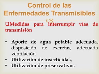 
Control de las
Enfermedades Transmisibles
Medidas para interrumpir vías de
transmisión
• Aporte de agua potable adecuada,
disposición de excretas, adecuada
ventilación.
• Utilización de insecticidas,
• Utilización de preservativos
 