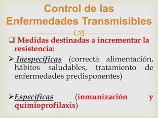 
Control de las
Enfermedades Transmisibles
 Medidas destinadas a incrementar la
resistencia:
 Inespecíficas (correcta alimentación,
hábitos saludables, tratamiento de
enfermedades predisponentes)
Específicas (inmunización y
quimioprofilaxis)
 