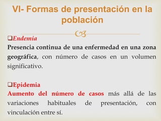 
VI- Formas de presentación en la
población
Endemia
Presencia continua de una enfermedad en una zona
geográfica, con número de casos en un volumen
significativo.
Epidemia
Aumento del número de casos más allá de las
variaciones habituales de presentación, con
vinculación entre sí.
 